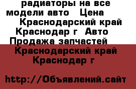 радиаторы на все модели авто › Цена ­ 1 000 - Краснодарский край, Краснодар г. Авто » Продажа запчастей   . Краснодарский край,Краснодар г.